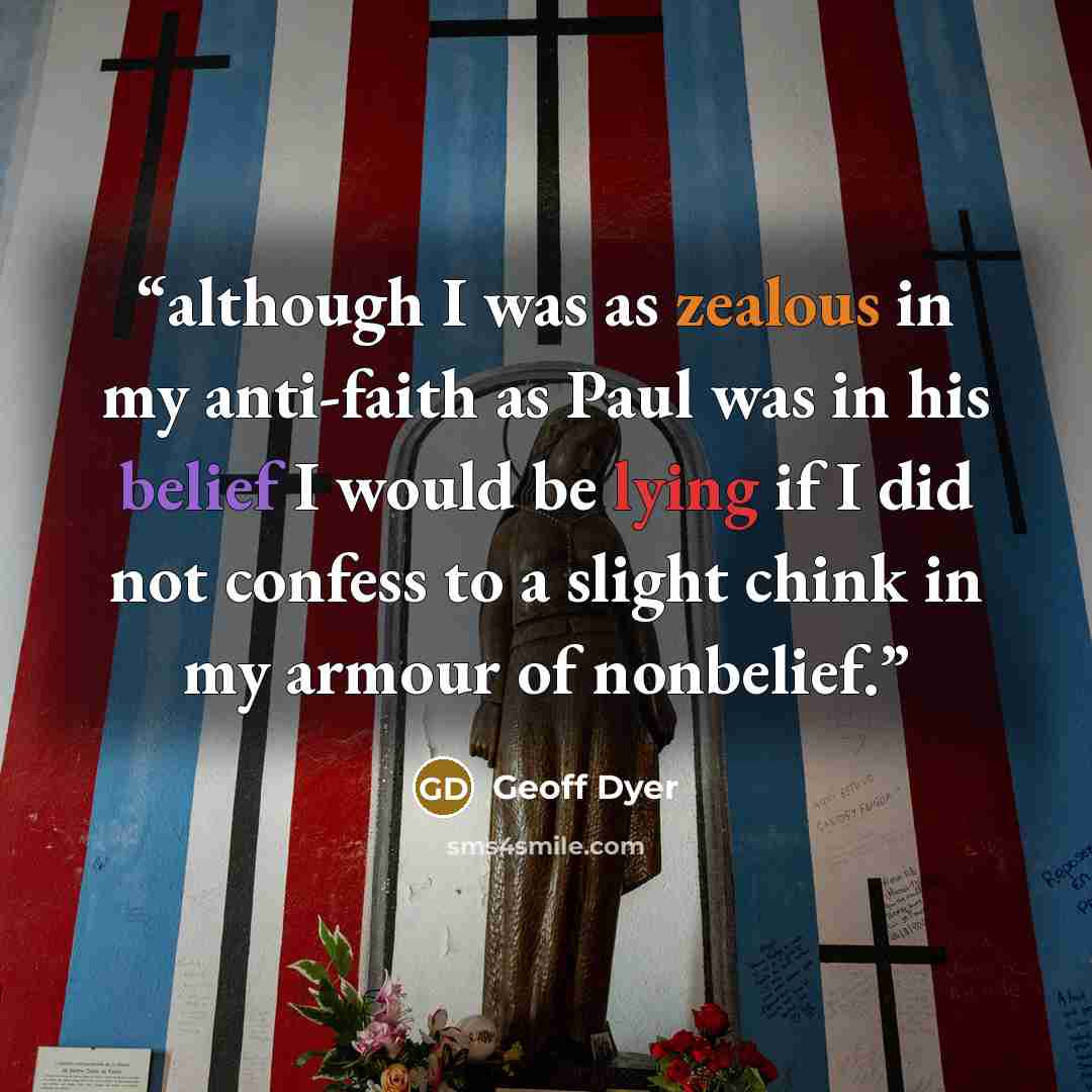 “although I was as zealous in my anti-faith as Paul was in his belief I would be lying if I did not confess to a slight chink in my armour of nonbelief.” quote by Geoff Dyer