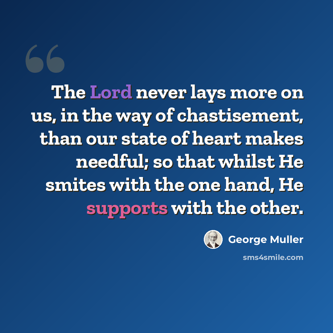 “The Lord never lays more on us, in the way of chastisement, than our state of heart makes needful; so that whilst He smites with the one hand, He supports with the other.” quote by George Muller