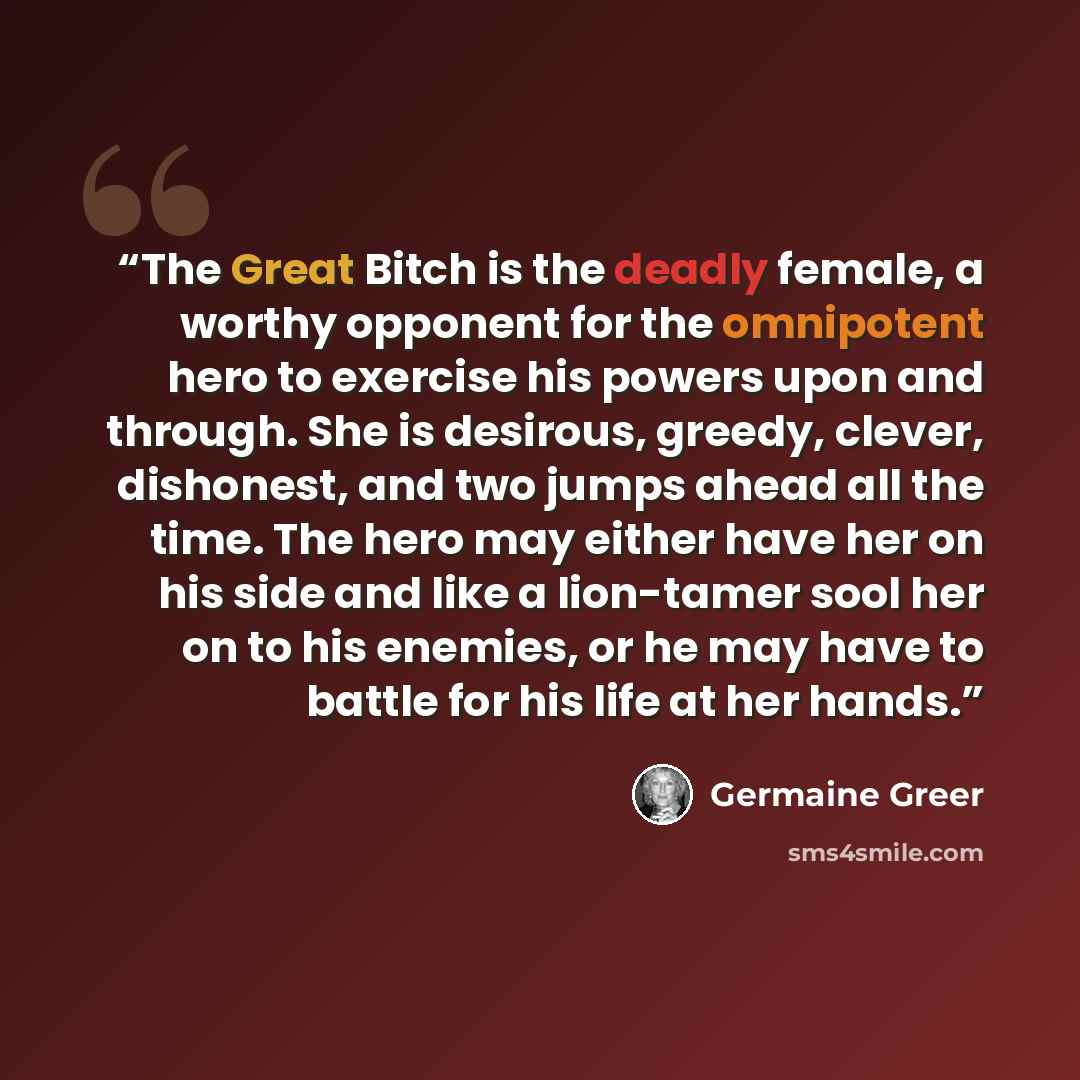 “The Great Bitch is the deadly female, a worthy opponent for the omnipotent hero to exercise his powers upon and through. She is desirous, greedy, clever, dishonest, and two jumps ahead all the time. The hero may either have her on his side and like a lion-tamer sool her on to his enemies, or he…” quote by Germaine Greer