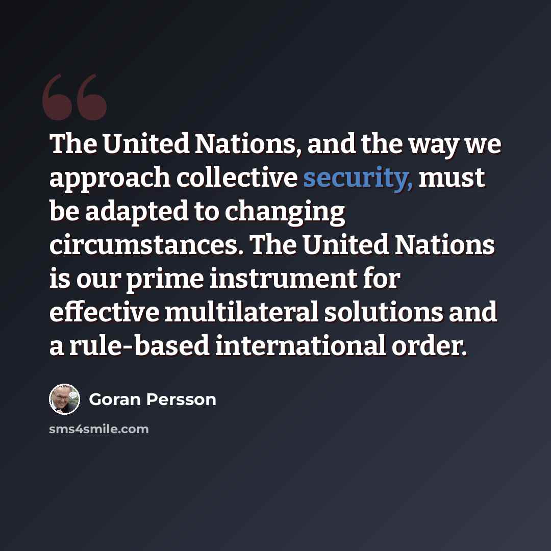 “The United Nations, and the way we approach collective security, must be adapted to changing circumstances. The United Nations is our prime instrument for effective multilateral solutions and a rule-based international order.” quote by Goran Persson