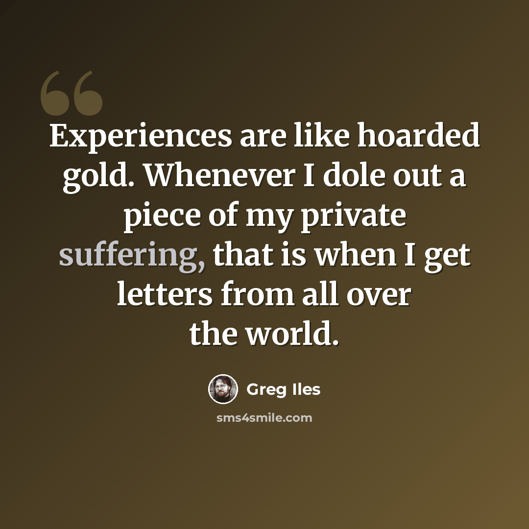 “Experiences are like hoarded gold. Whenever I dole out a piece of my private suffering, that is when I get letters from all over the world.” quote by Greg Iles