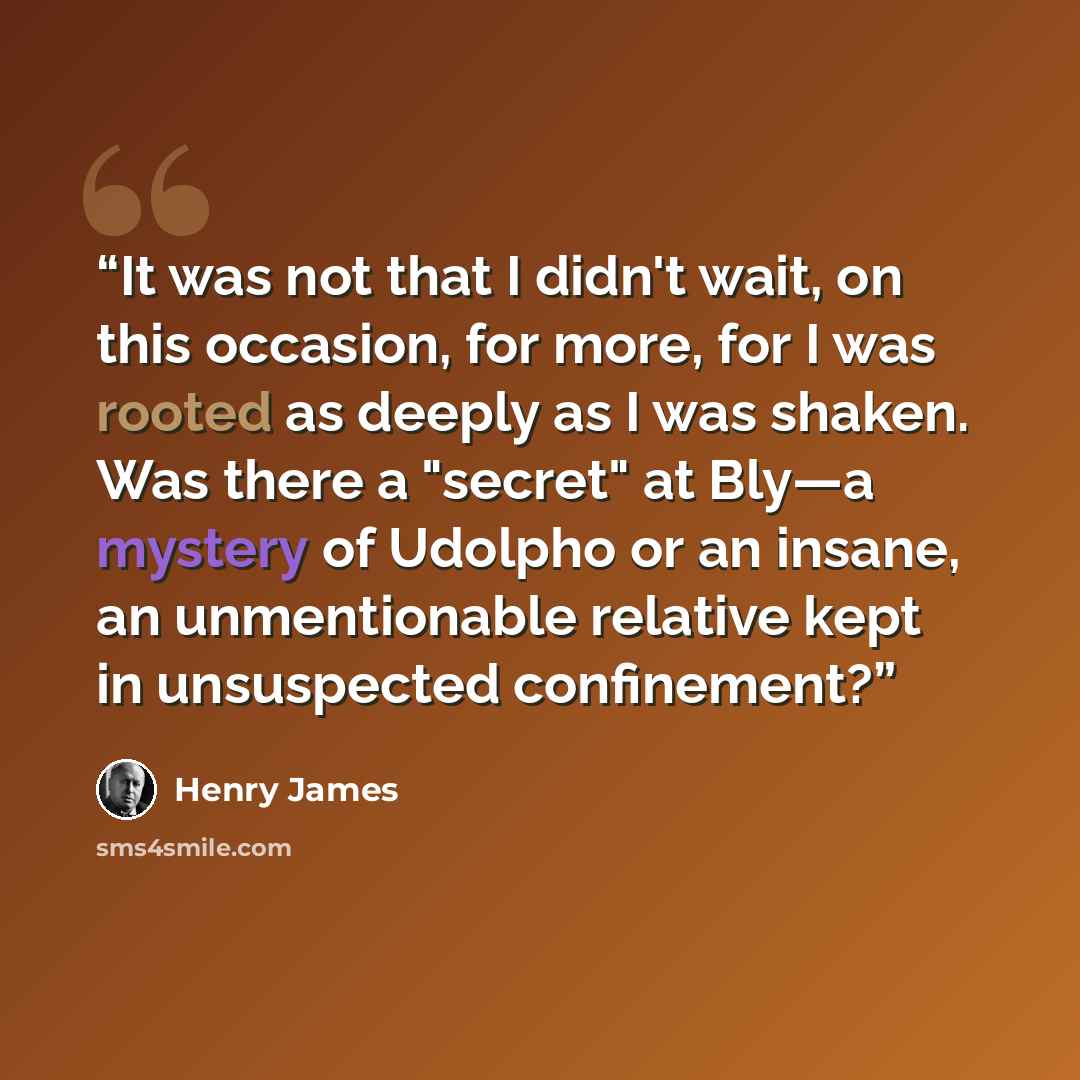 “It was not that I didn't wait, on this occasion, for more, for I was rooted as deeply as I was shaken. Was there a "secret" at Bly—a mystery of Udolpho or an insane, an unmentionable relative kept in unsuspected confinement?” quote by Henry James