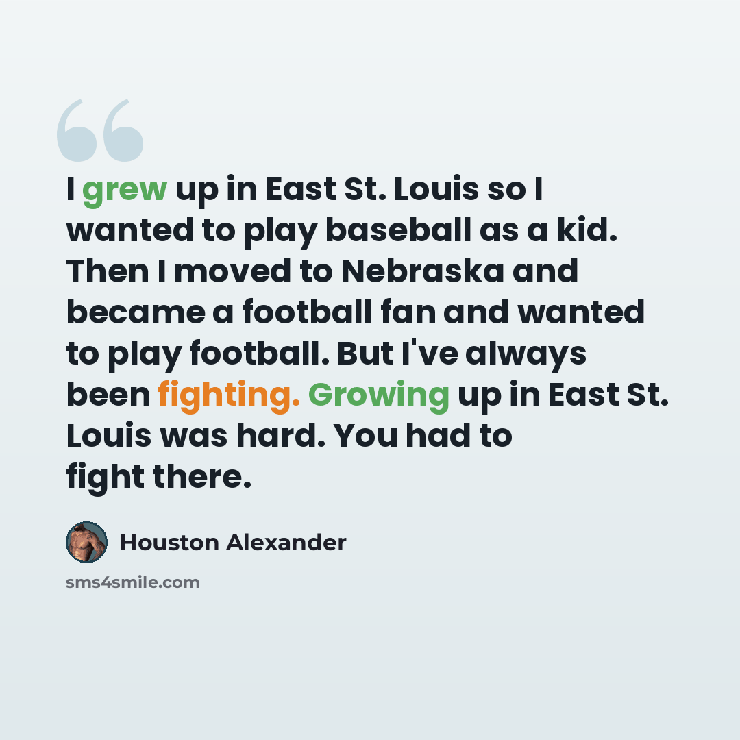 “I grew up in East St. Louis so I wanted to play baseball as a kid. Then I moved to Nebraska and became a football fan and wanted to play football. But I've always been fighting. Growing up in East St. Louis was hard. You had to fight there.” quote by Houston Alexander