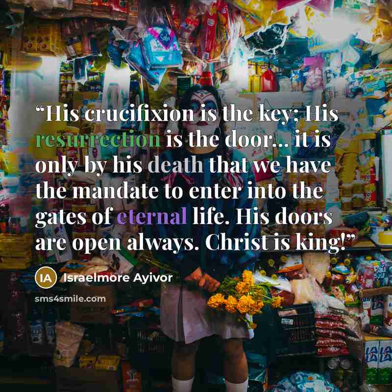 “His crucifixion is the key; His resurrection is the door... it is only by his death that we have the mandate to enter into the gates of eternal life. His doors are open always. Christ is king!” quote by Israelmore Ayivor
