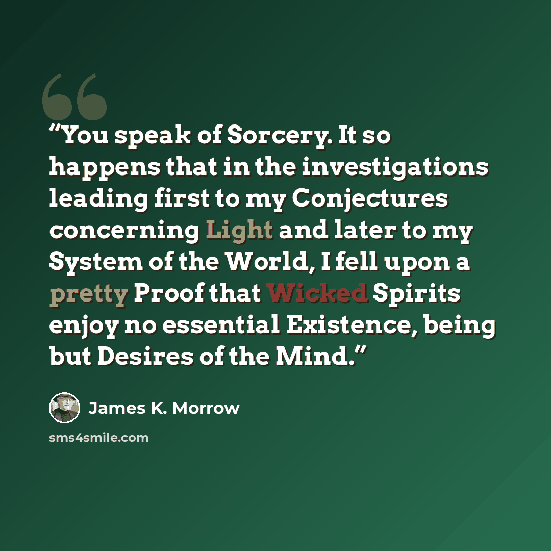 “You speak of Sorcery. It so happens that in the investigations leading first to my Conjectures concerning Light and later to my System of the World, I fell upon a pretty Proof that Wicked Spirits enjoy no essential Existence, being but Desires of the Mind.” quote by James K. Morrow