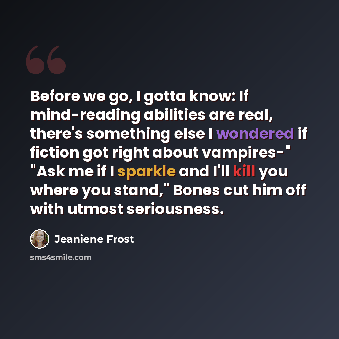 “Before we go, I gotta know: If mind-reading abilities are real, there's something else I wondered if fiction got right about vampires-" "Ask me if I sparkle and I'll kill you where you stand," Bones cut him off with utmost seriousness.” quote by Jeaniene Frost