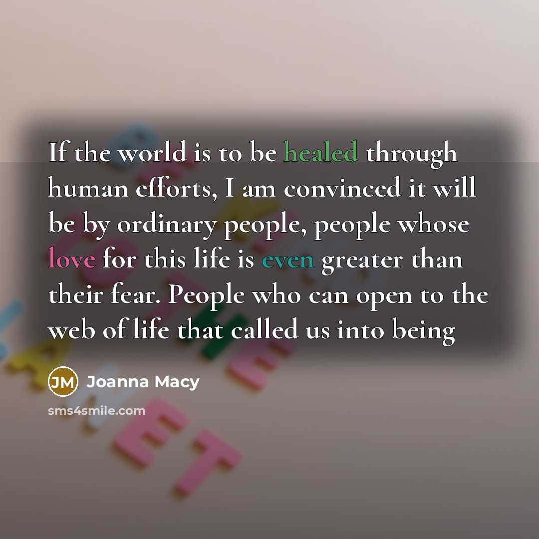 “If the world is to be healed through human efforts, I am convinced it will be by ordinary people, people whose love for this life is even greater than their fear. People who can open to the web of life that called us into being” quote by Joanna Macy