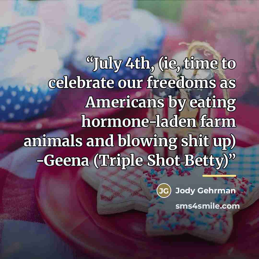 “July 4th, (ie, time to celebrate our freedoms as Americans by eating hormone-laden farm animals and blowing shit up) -Geena (Triple Shot Betty)” quote by Jody Gehrman