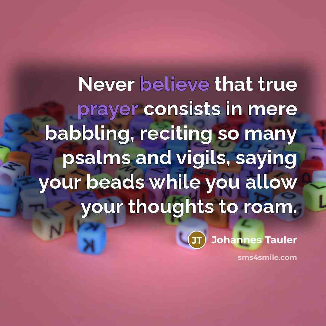 “Never believe that true prayer consists in mere babbling, reciting so many psalms and vigils, saying your beads while you allow your thoughts to roam.” quote by Johannes Tauler