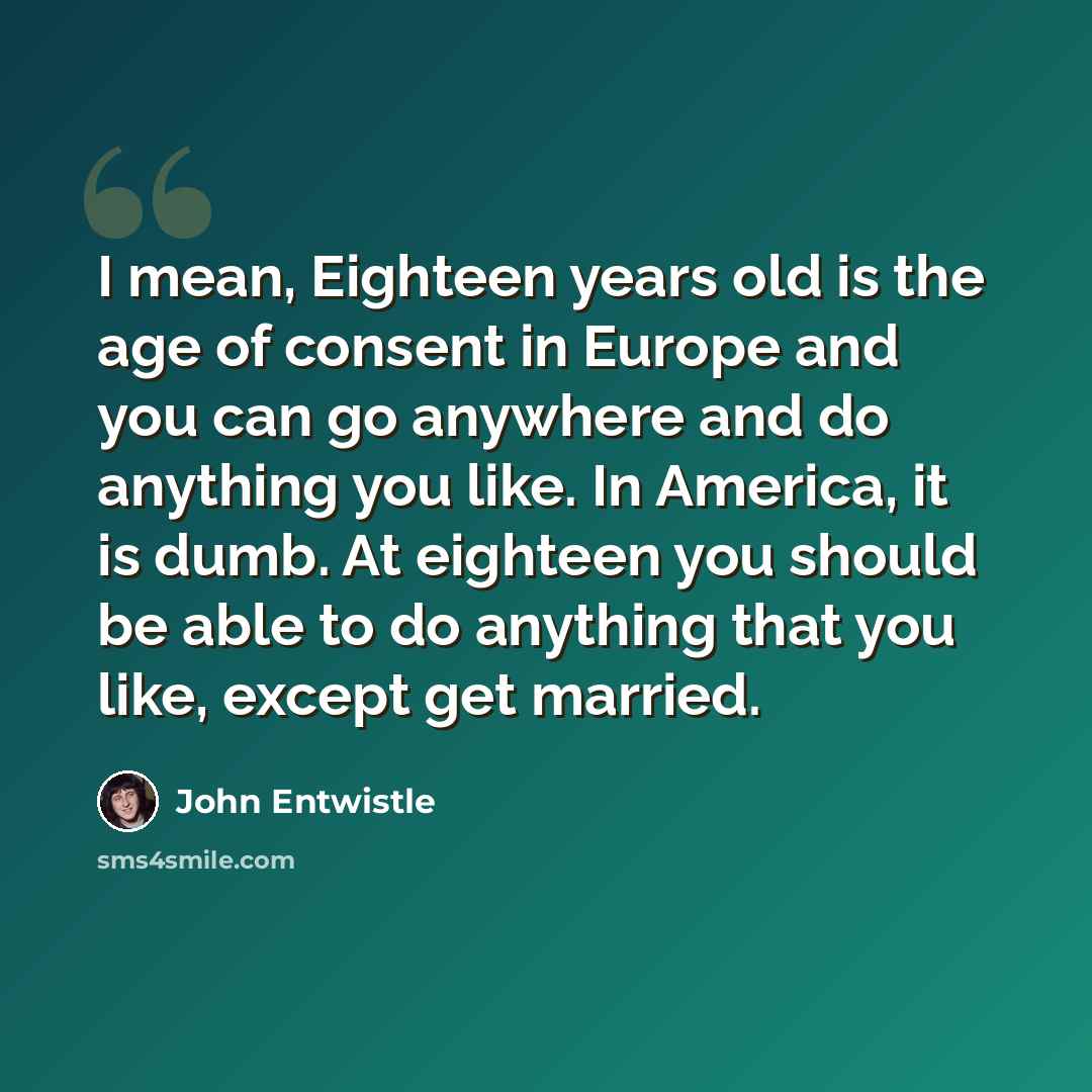 “I mean, Eighteen years old is the age of consent in Europe and you can go anywhere and do anything you like. In America, it is dumb. At eighteen you should be able to do anything that you like, except get married.” quote by John Entwistle
