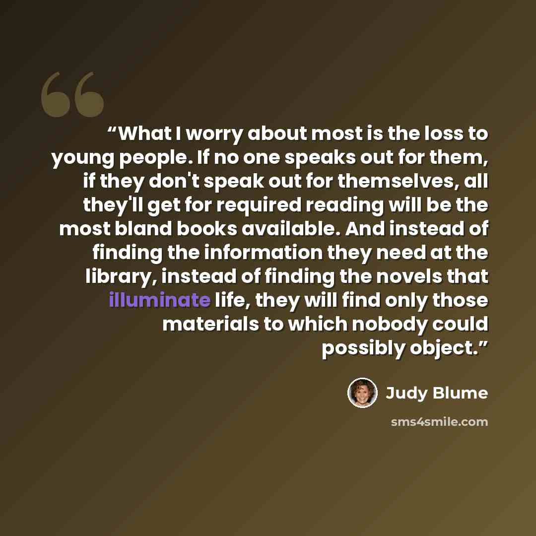 “What I worry about most is the loss to young people. If no one speaks out for them, if they don't speak out for themselves, all they'll get for required reading will be the most bland books available. And instead of finding the information they need at the library, instead of finding the novels…” quote by Judy Blume