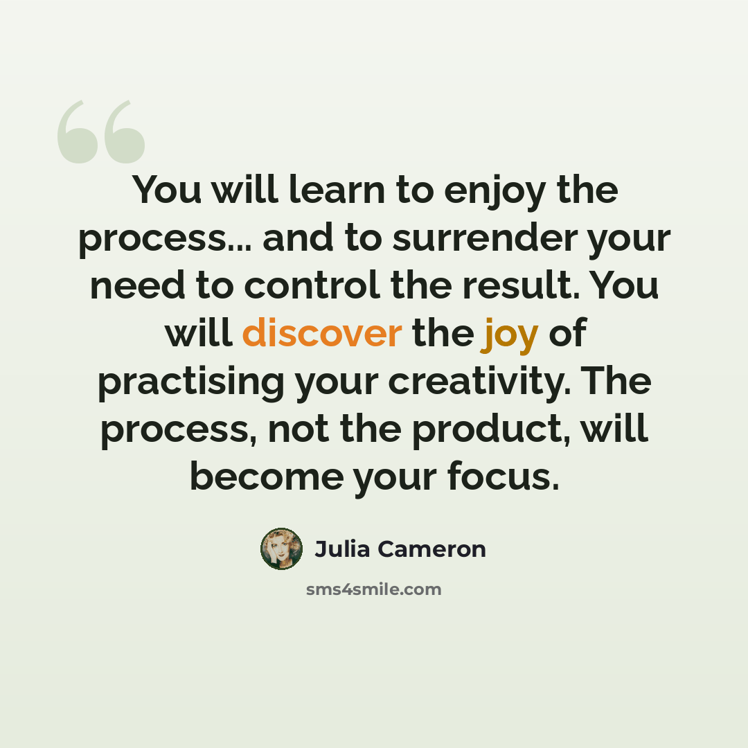 “You will learn to enjoy the process... and to surrender your need to control the result. You will discover the joy of practising your creativity. The process, not the product, will become your focus.” quote by Julia Cameron