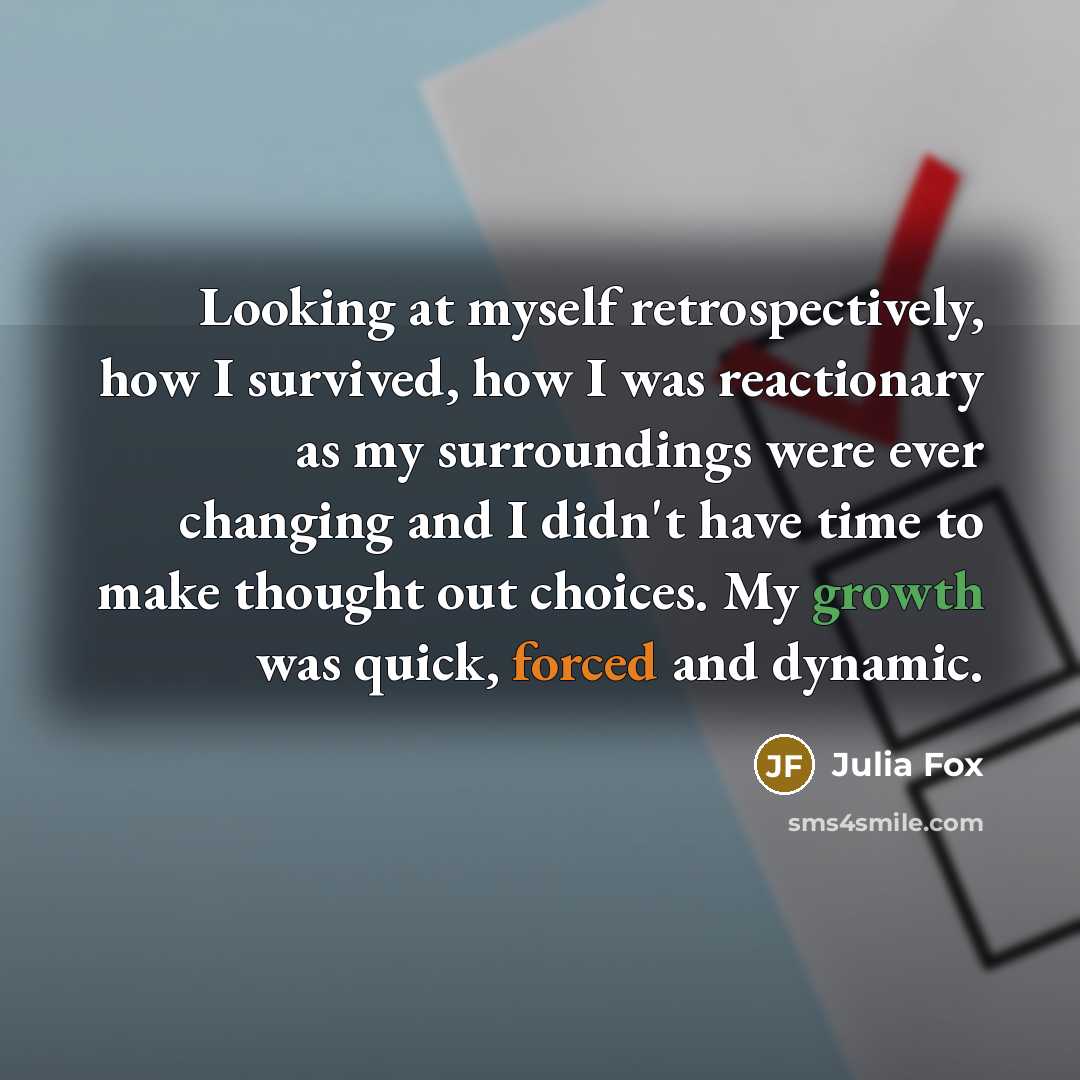 “Looking at myself retrospectively, how I survived, how I was reactionary as my surroundings were ever changing and I didn't have time to make thought out choices. My growth was quick, forced and dynamic.” quote by Julia Fox