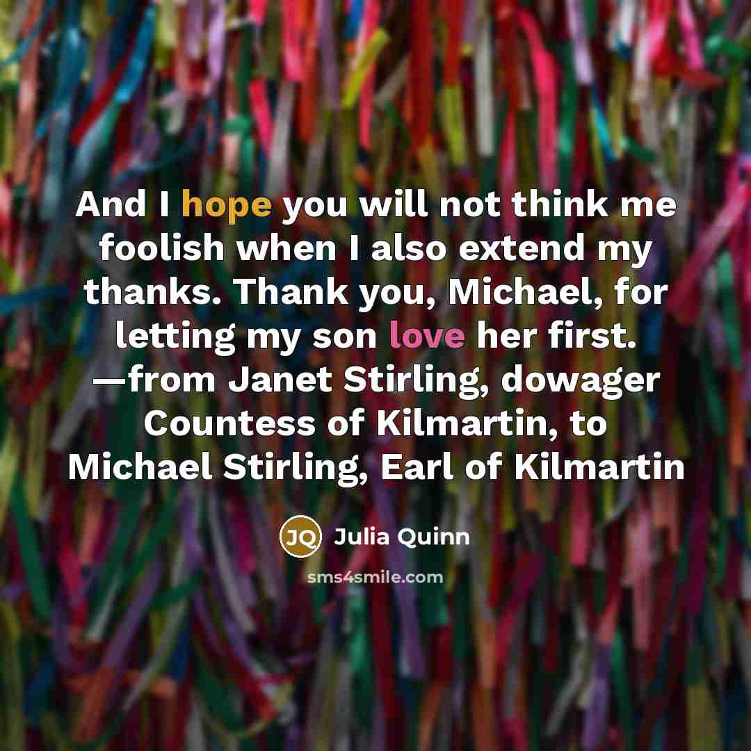 “And I hope you will not think me foolish when I also extend my thanks. Thank you, Michael, for letting my son love her first. —from Janet Stirling, dowager Countess of Kilmartin, to Michael Stirling, Earl of Kilmartin” quote by Julia Quinn