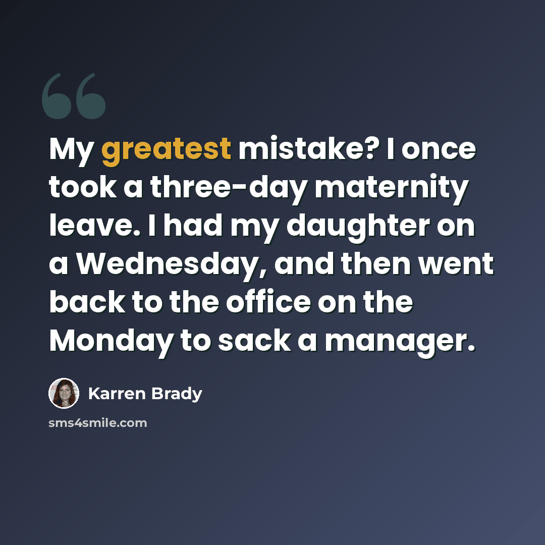 “My greatest mistake? I once took a three-day maternity leave. I had my daughter on a Wednesday, and then went back to the office on the Monday to sack a manager.” quote by Karren Brady