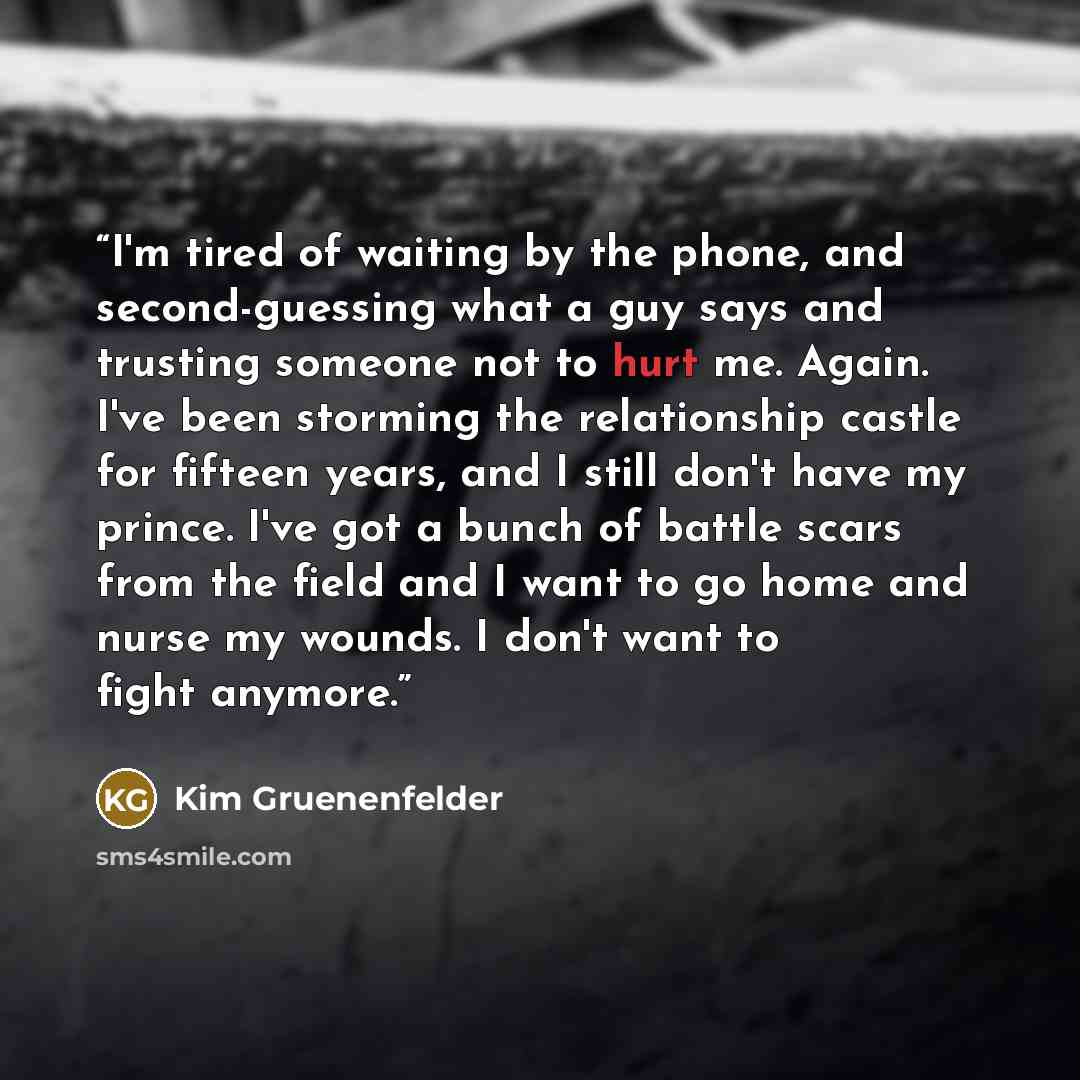 “I'm tired of waiting by the phone, and second-guessing what a guy says and trusting someone not to hurt me. Again. I've been storming the relationship castle for fifteen years, and I still don't have my prince. I've got a bunch of battle scars from the field and I want to go home and nurse my…” quote by Kim Gruenenfelder