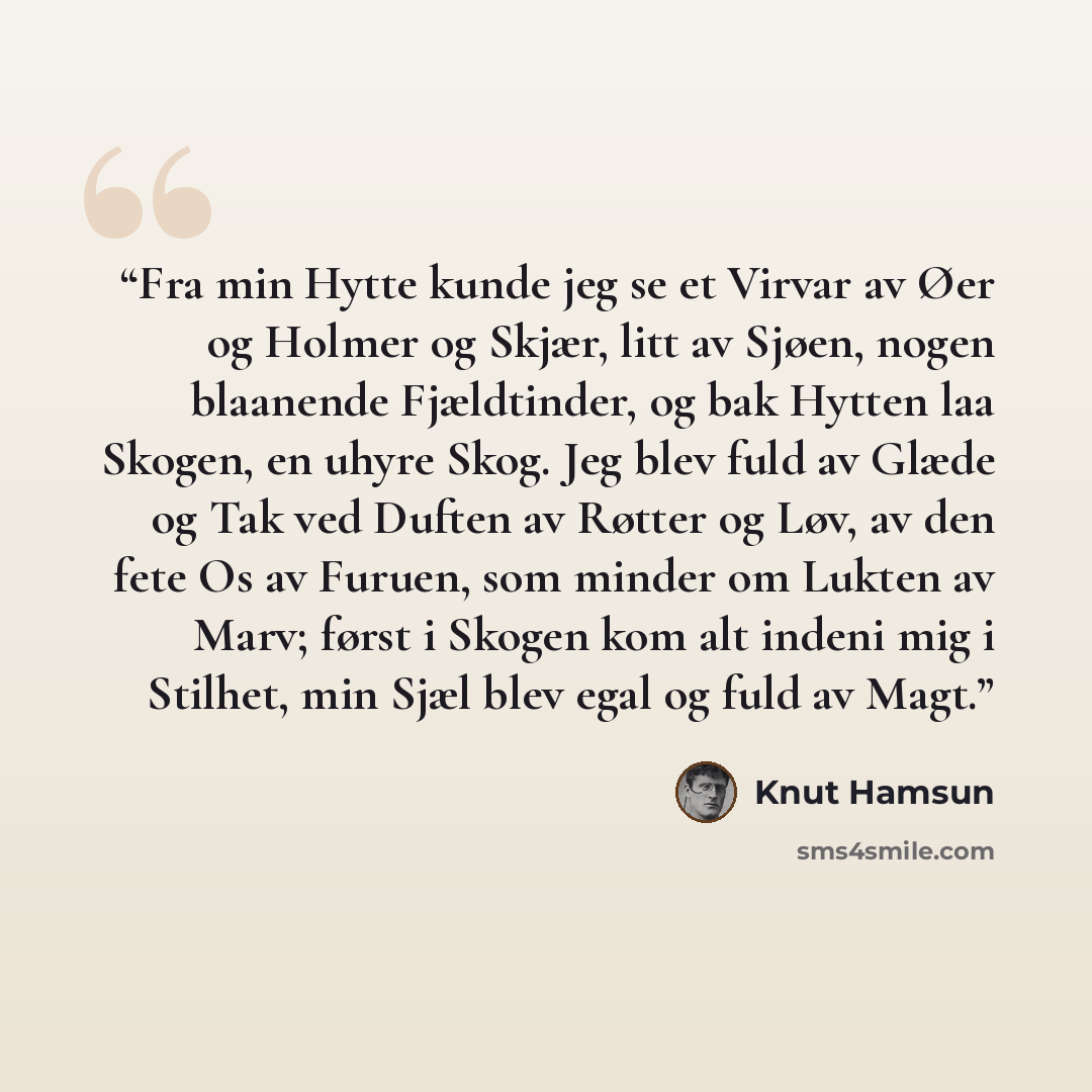 “Fra min Hytte kunde jeg se et Virvar av Øer og Holmer og Skjær, litt av Sjøen, nogen blaanende Fjældtinder, og bak Hytten laa Skogen, en uhyre Skog. Jeg blev fuld av Glæde og Tak ved Duften av Røtter og Løv, av den fete Os av Furuen, som minder om Lukten av Marv; først i Skogen kom alt indeni mig…” quote by Knut Hamsun
