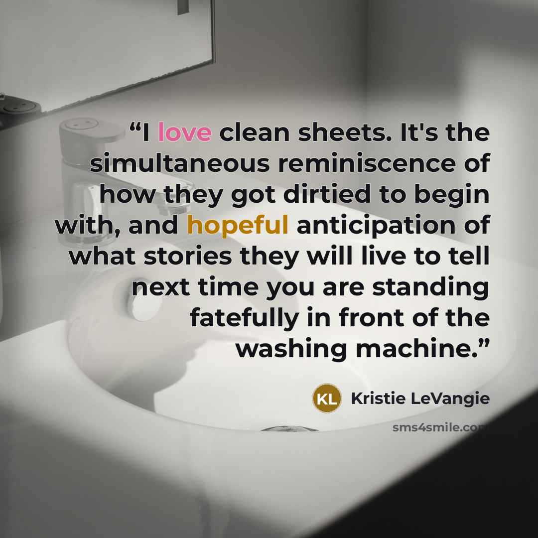 “I love clean sheets. It's the simultaneous reminiscence of how they got dirtied to begin with, and hopeful anticipation of what stories they will live to tell next time you are standing fatefully in front of the washing machine.” quote by Kristie LeVangie