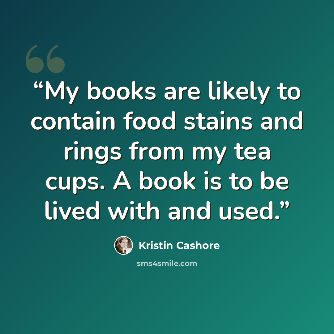 “My books are likely to contain food stains and rings from my tea cups. A book is to be lived with and used.” quote by Kristin Cashore