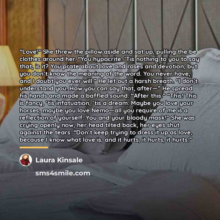 “Love!” She threw the pillow aside and sat up, pulling the be clothes around her. “You hypocrite. ’Tis nothing to you to say that, is it? You prate about love and roses and devotion, but you don’t know the meaning of the word. You never have, and I doubt you ever will.” He let out a harsh breath…” quote by Laura Kinsale