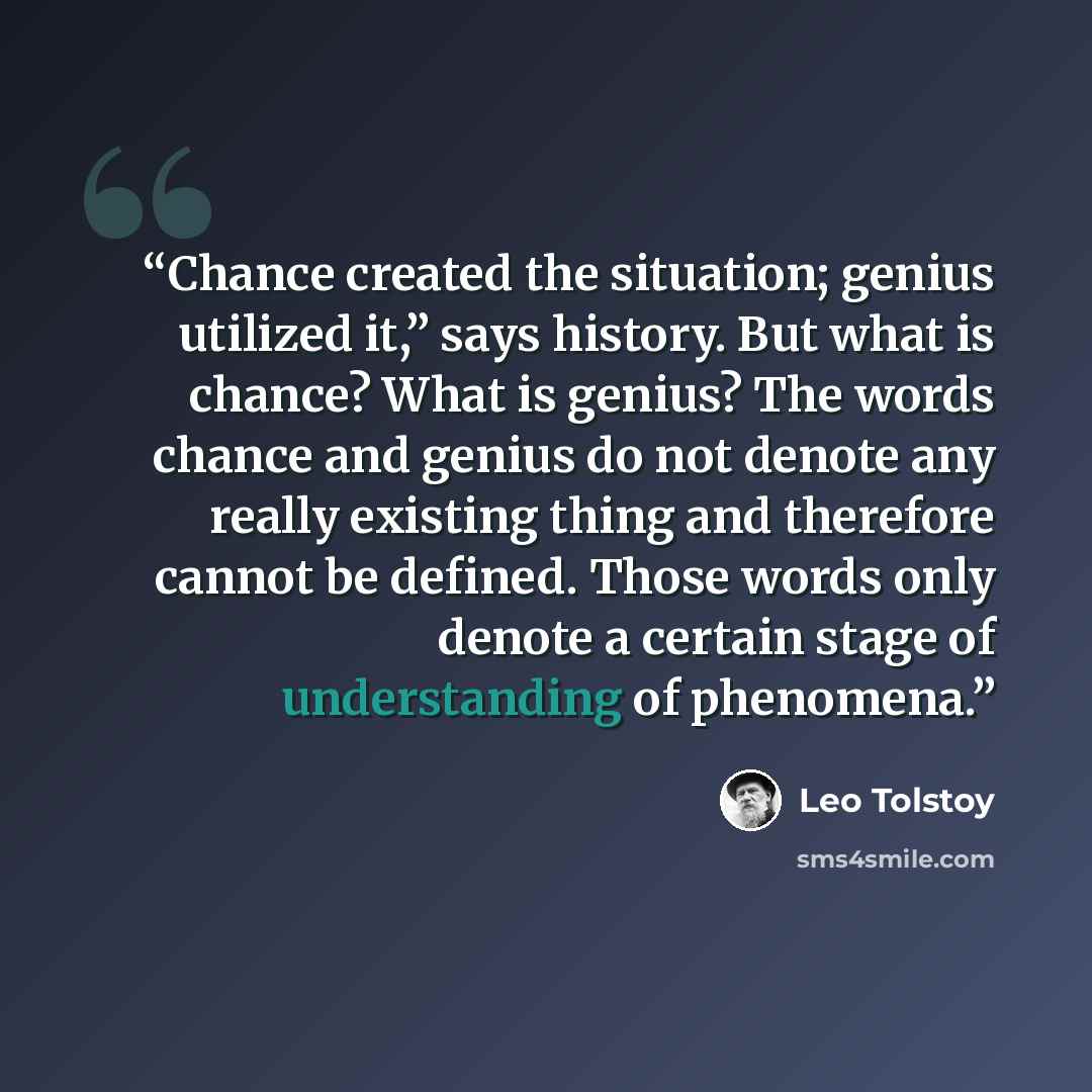 “Chance created the situation; genius utilized it,” says history. But what is chance? What is genius? The words chance and genius do not denote any really existing thing and therefore cannot be defined. Those words only denote a certain stage of understanding of phenomena.” quote by Leo Tolstoy