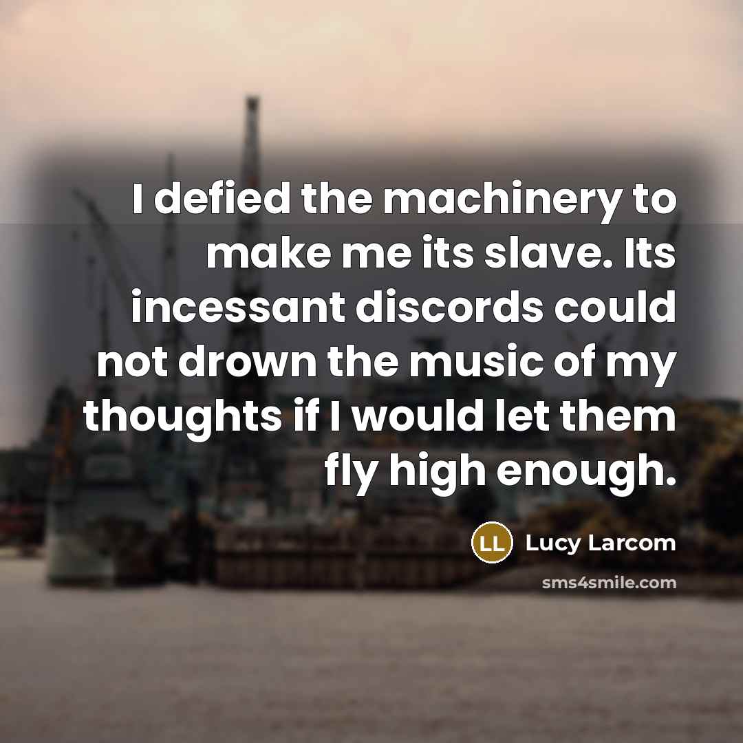 “I defied the machinery to make me its slave. Its incessant discords could not drown the music of my thoughts if I would let them fly high enough.” quote by Lucy Larcom