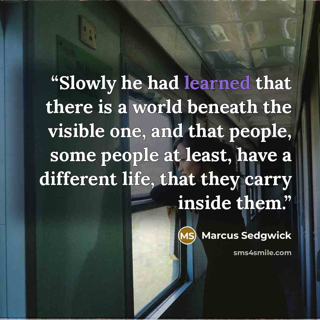 “Slowly he had learned that there is a world beneath the visible one, and that people, some people at least, have a different life, that they carry inside them.” quote by Marcus Sedgwick