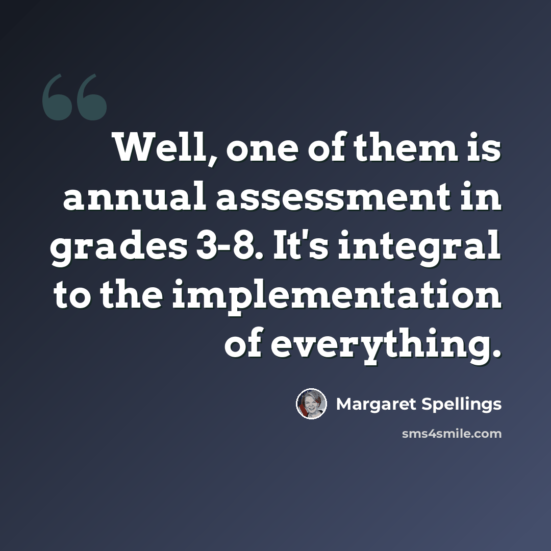 “Well, one of them is annual assessment in grades 3-8. It's integral to the implementation of everything.” quote by Margaret Spellings