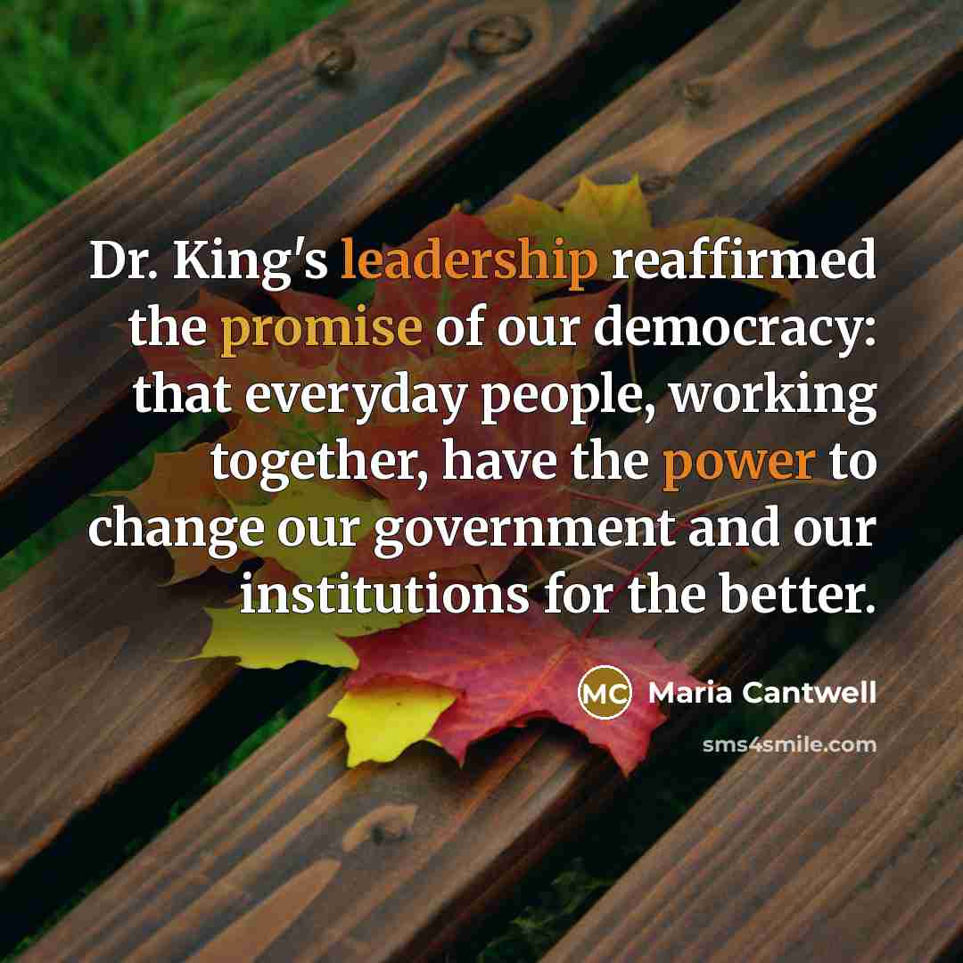 “Dr. King's leadership reaffirmed the promise of our democracy: that everyday people, working together, have the power to change our government and our institutions for the better.” quote by Maria Cantwell