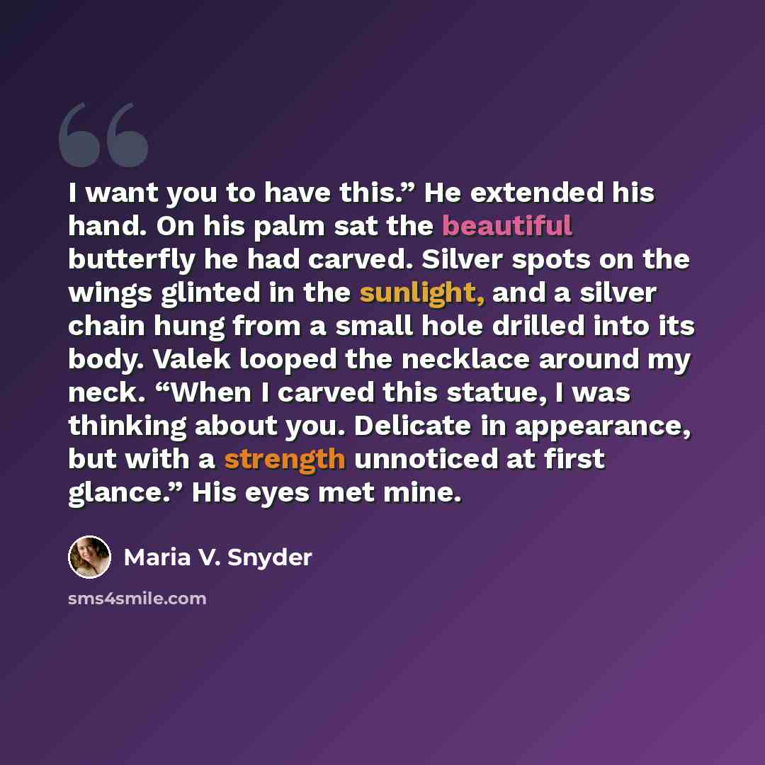 “I want you to have this.” He extended his hand. On his palm sat the beautiful butterfly he had carved. Silver spots on the wings glinted in the sunlight, and a silver chain hung from a small hole drilled into its body. Valek looped the necklace around my neck. “When I carved this statue, I was…” quote by Maria V. Snyder