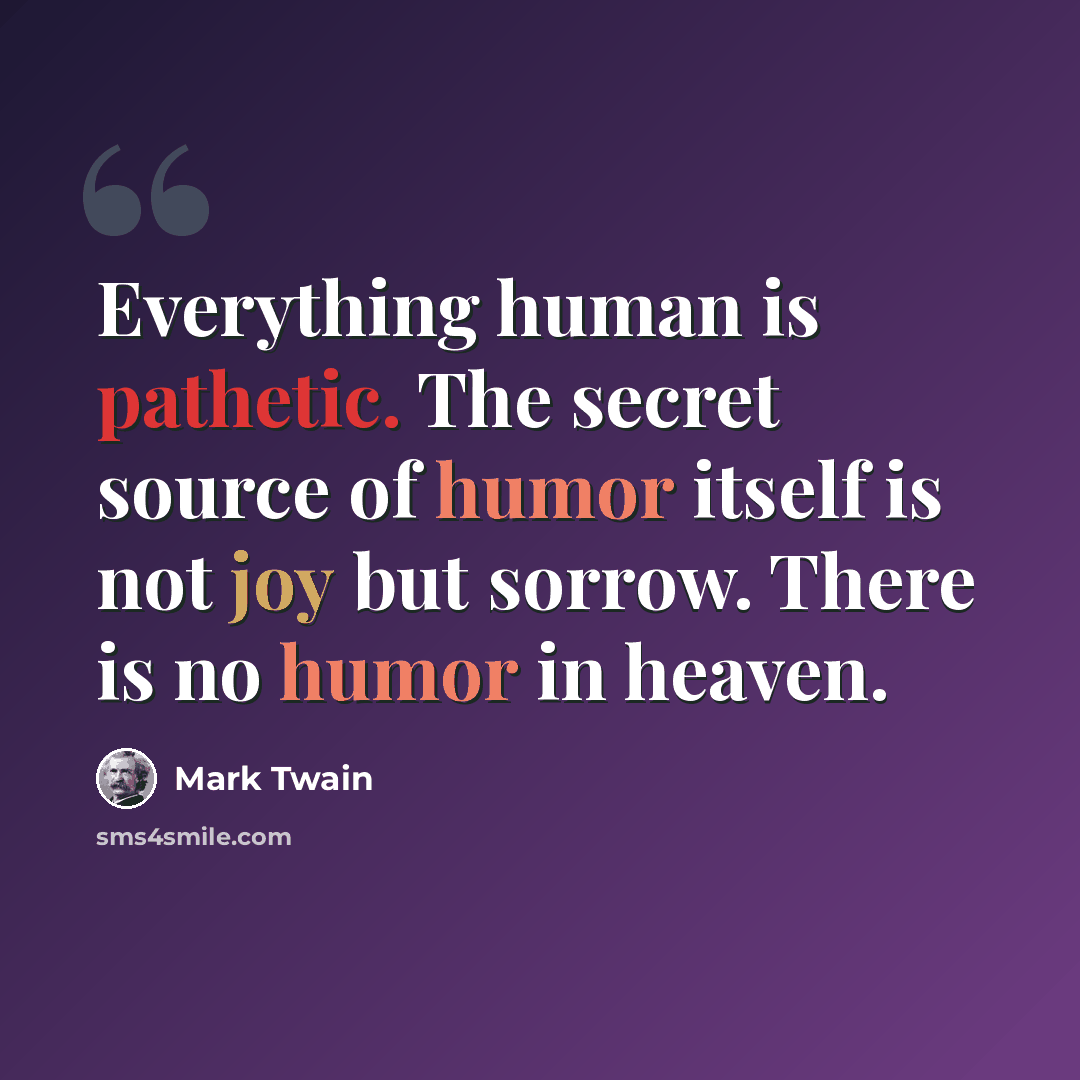 “Everything human is pathetic. The secret source of humor itself is not joy but sorrow. There is no humor in heaven.” quote by Mark Twain