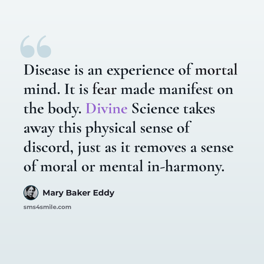 “Disease is an experience of mortal mind. It is fear made manifest on the body. Divine Science takes away this physical sense of discord, just as it removes a sense of moral or mental in-harmony.” quote by Mary Baker Eddy