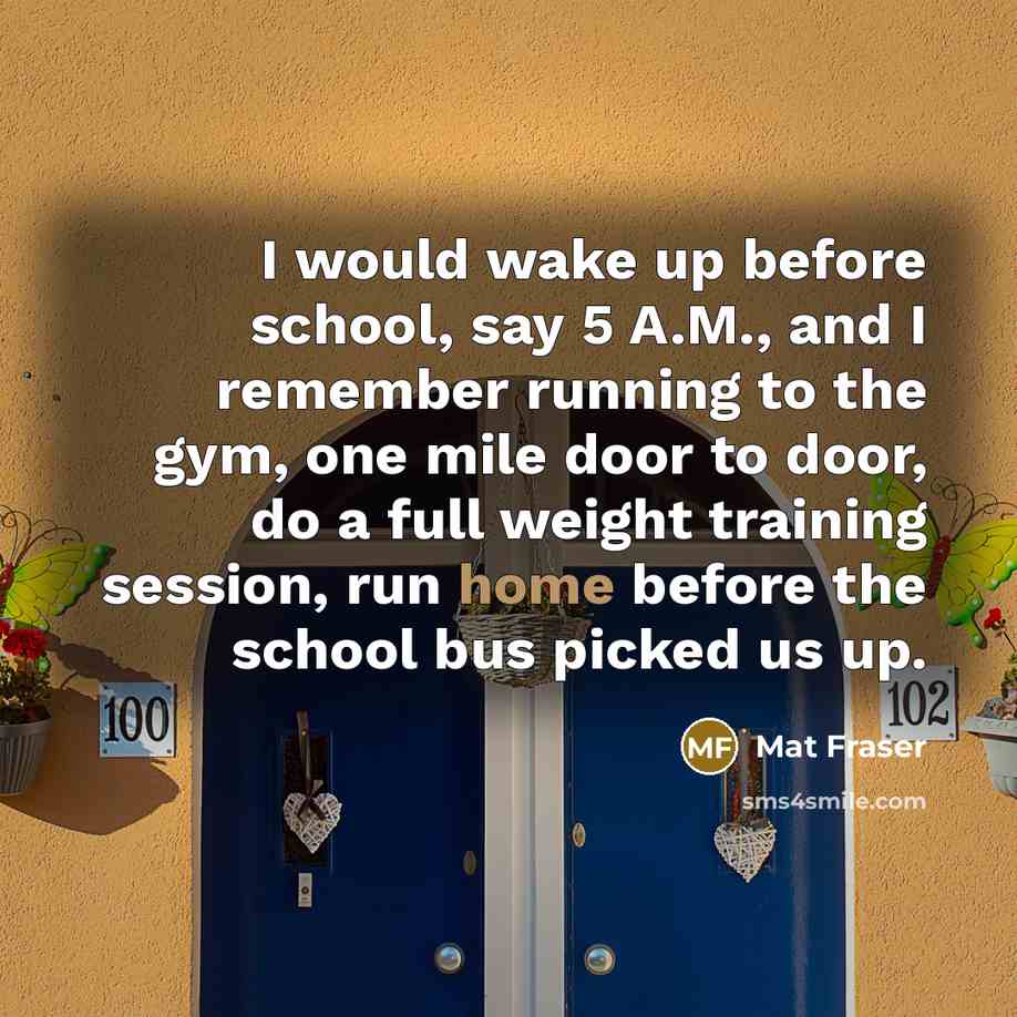 “I would wake up before school, say 5 A.M., and I remember running to the gym, one mile door to door, do a full weight training session, run home before the school bus picked us up.” quote by Mat Fraser