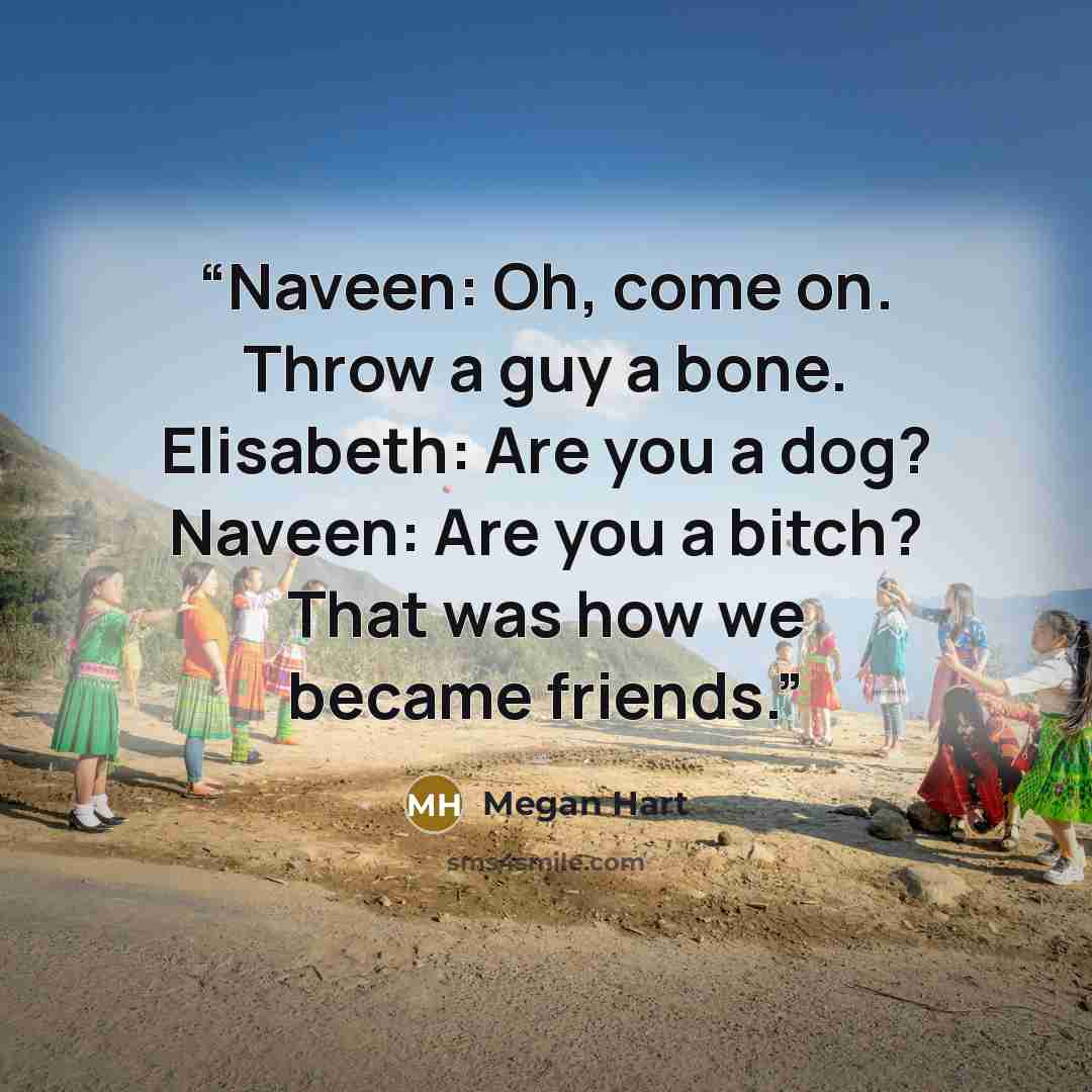 “Naveen: Oh, come on. Throw a guy a bone. Elisabeth: Are you a dog? Naveen: Are you a bitch? That was how we became friends.” quote by Megan Hart