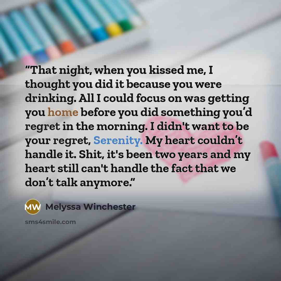 “That night, when you kissed me, I thought you did it because you were drinking. All I could focus on was getting you home before you did something you’d regret in the morning. I didn't want to be your regret, Serenity. My heart couldn’t handle it. Shit, it's been two years and my heart still can't…” quote by Melyssa Winchester