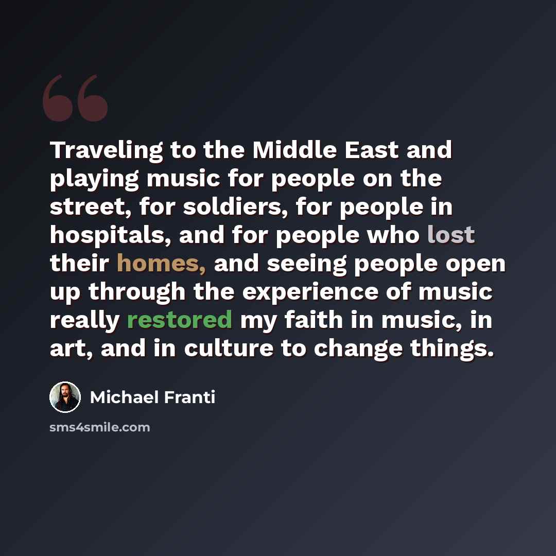 “Traveling to the Middle East and playing music for people on the street, for soldiers, for people in hospitals, and for people who lost their homes, and seeing people open up through the experience of music really restored my faith in music, in art, and in culture to change things.” quote by Michael Franti