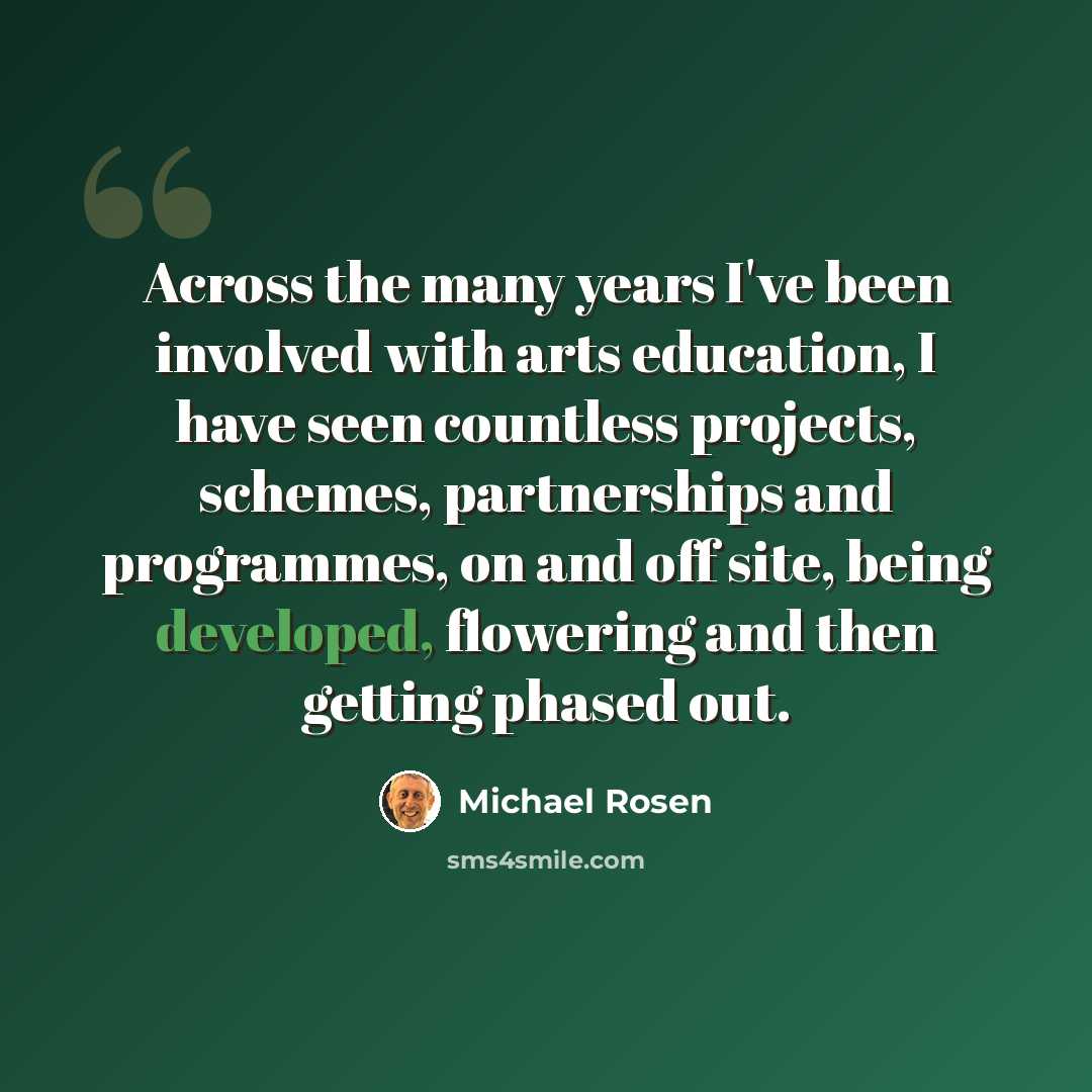 “Across the many years I've been involved with arts education, I have seen countless projects, schemes, partnerships and programmes, on and off site, being developed, flowering and then getting phased out.” quote by Michael Rosen