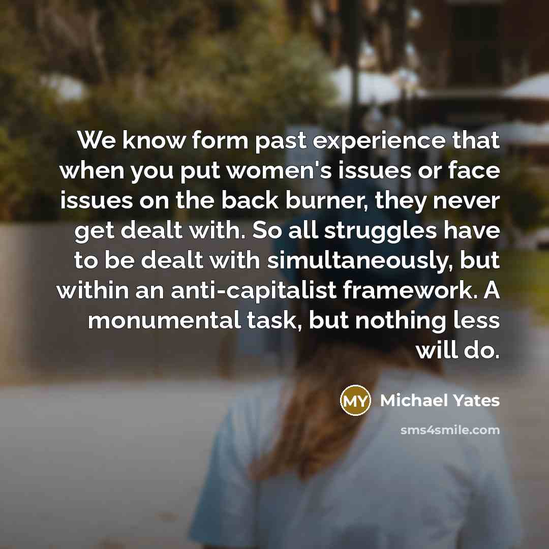 “We know form past experience that when you put women's issues or face issues on the back burner, they never get dealt with. So all struggles have to be dealt with simultaneously, but within an anti-capitalist framework. A monumental task, but nothing less will do.” quote by Michael Yates