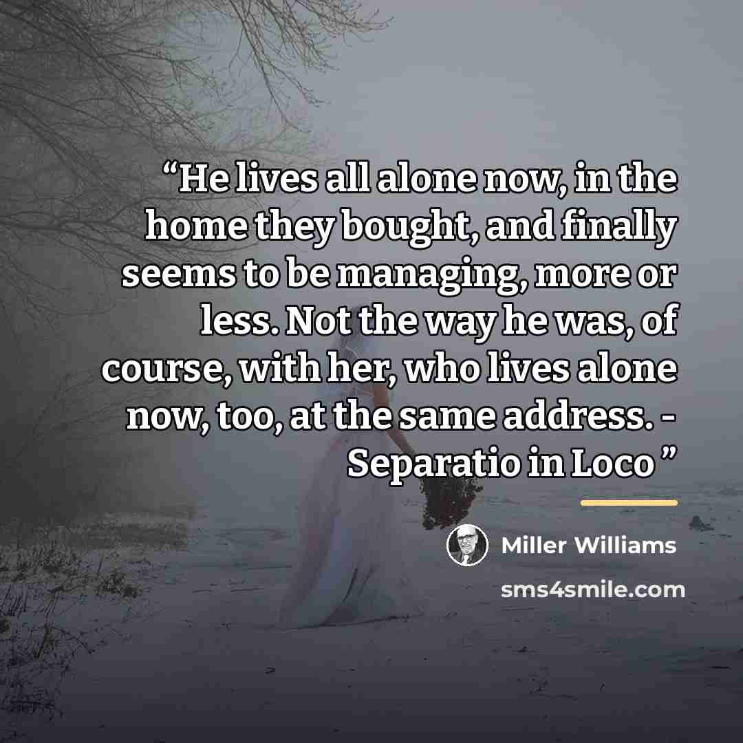 “He lives all alone now, in the home they bought, and finally seems to be managing, more or less. Not the way he was, of course, with her, who lives alone now, too, at the same address. - Separatio in Loco” quote by Miller Williams