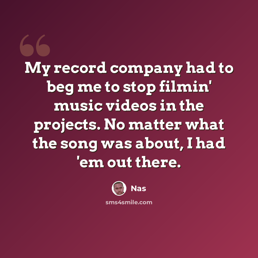 “My record company had to beg me to stop filmin' music videos in the projects. No matter what the song was about, I had 'em out there.” quote by Nas