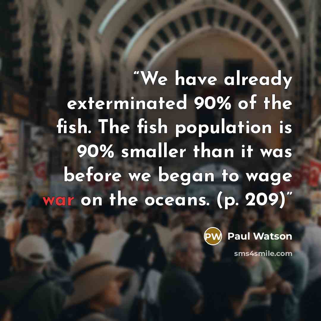 “We have already exterminated 90% of the fish. The fish population is 90% smaller than it was before we began to wage war on the oceans. (p. 209)” quote by Paul Watson
