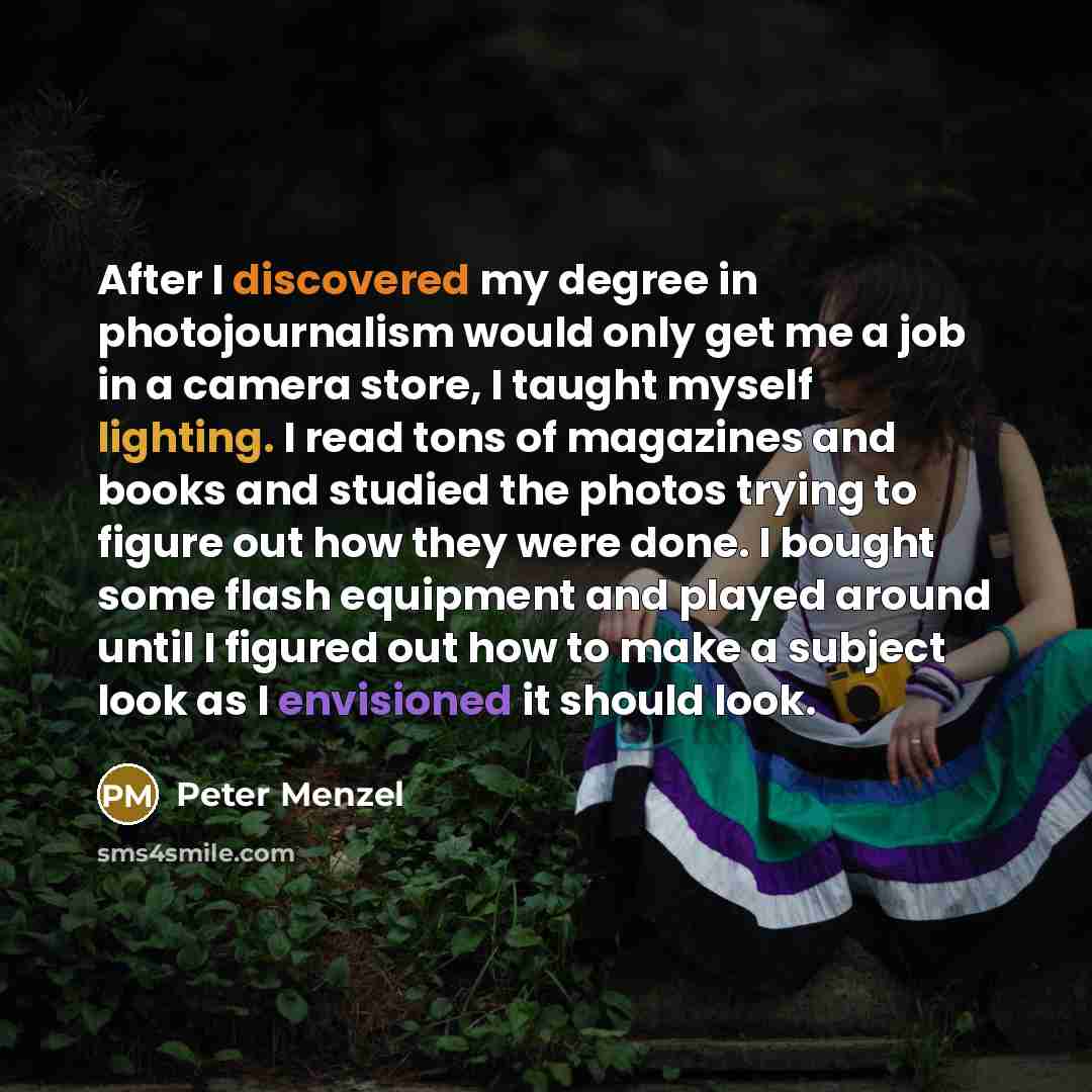 “After I discovered my degree in photojournalism would only get me a job in a camera store, I taught myself lighting. I read tons of magazines and books and studied the photos trying to figure out how they were done. I bought some flash equipment and played around until I figured out how to make a…” quote by Peter Menzel