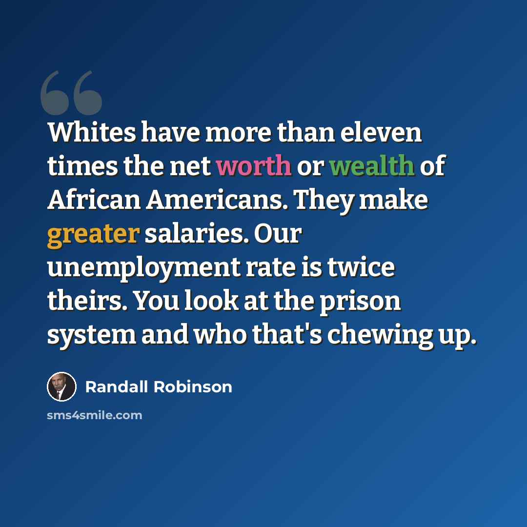 “Whites have more than eleven times the net worth or wealth of African Americans. They make greater salaries. Our unemployment rate is twice theirs. You look at the prison system and who that's chewing up.” quote by Randall Robinson