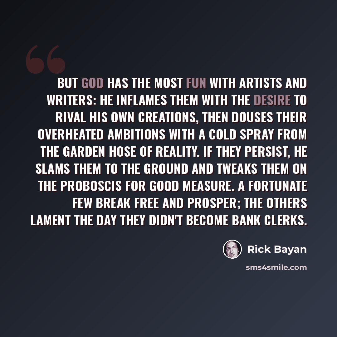 “But God has the most fun with artists and writers: he inflames them with the desire to rival his own creations, then douses their overheated ambitions with a cold spray from the garden hose of reality. If they persist, he slams them to the ground and tweaks them on the proboscis for good measure…” quote by Rick Bayan