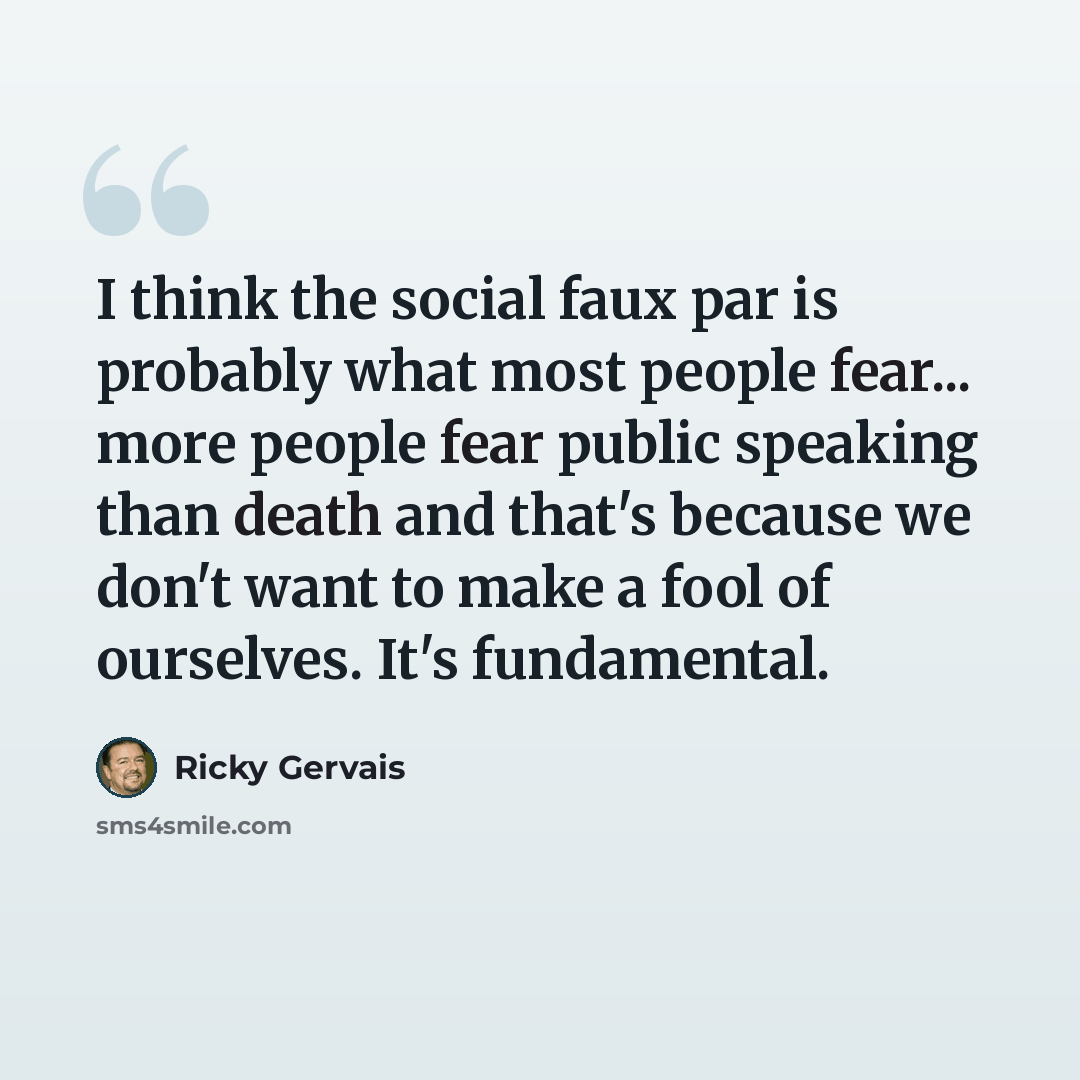 “I think the social faux par is probably what most people fear... more people fear public speaking than death and that's because we don't want to make a fool of ourselves. It's fundamental.” quote by Ricky Gervais