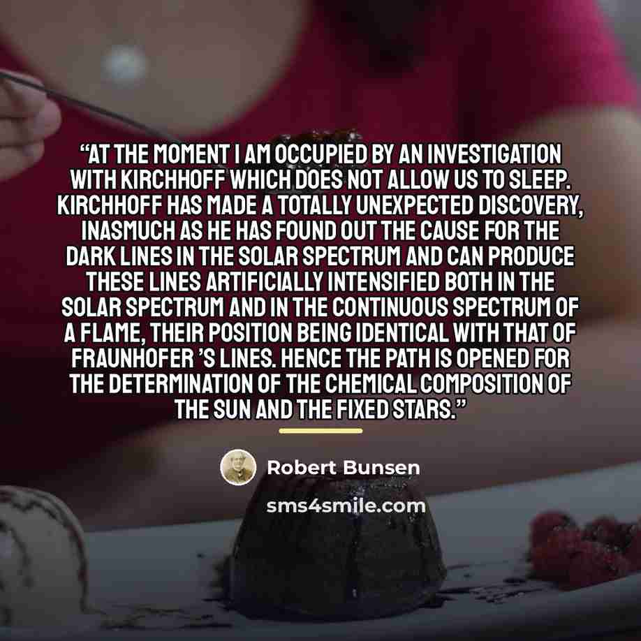 “At the moment I am occupied by an investigation with Kirchhoff which does not allow us to sleep. Kirchhoff has made a totally unexpected discovery, inasmuch as he has found out the cause for the dark lines in the solar spectrum and can produce these lines artificially intensified both in the solar…” quote by Robert Bunsen
