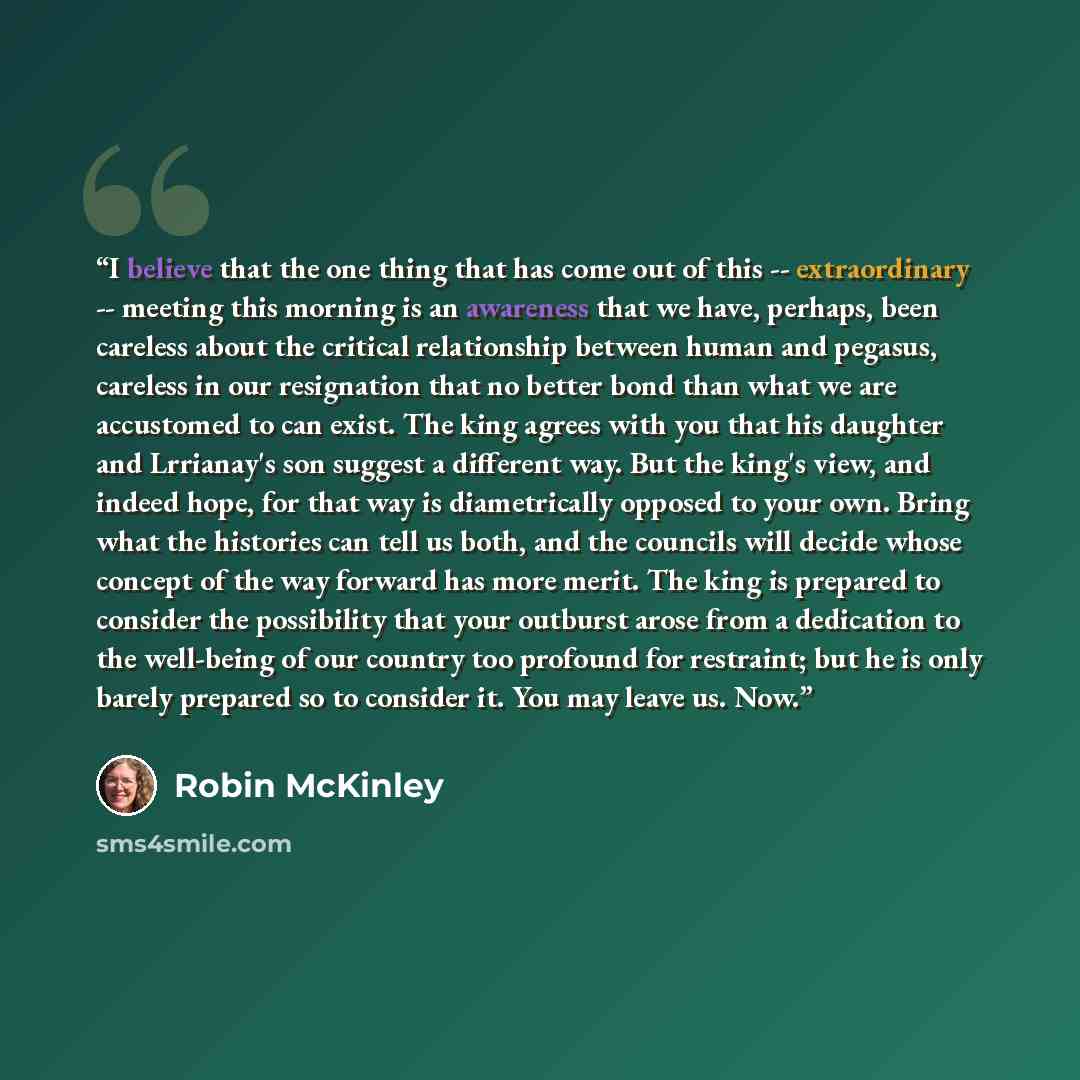 “I believe that the one thing that has come out of this -- extraordinary -- meeting this morning is an awareness that we have, perhaps, been careless about the critical relationship between human and pegasus, careless in our resignation that no better bond than what we are accustomed to can exist…” quote by Robin McKinley