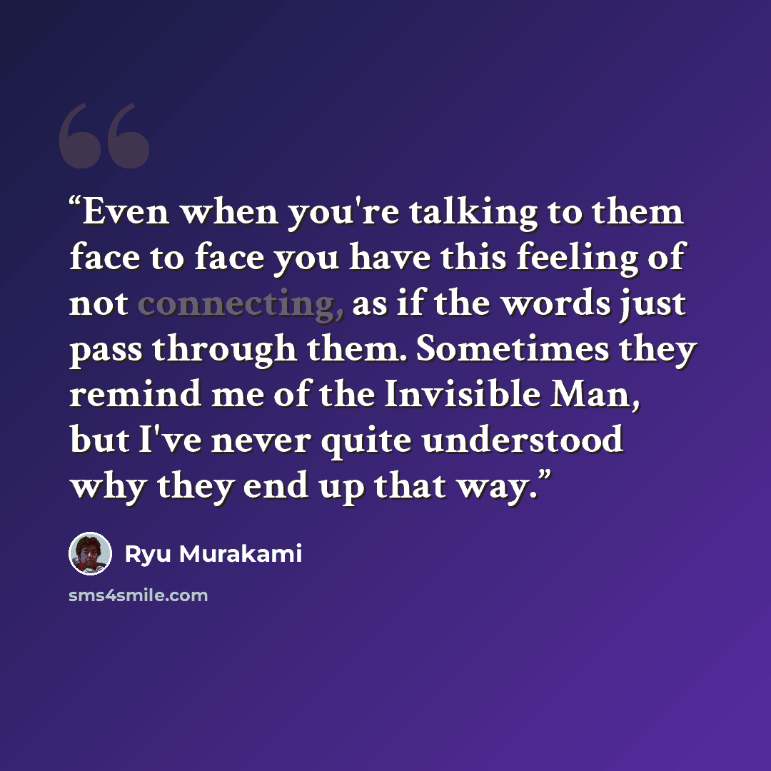 “Even when you're talking to them face to face you have this feeling of not connecting, as if the words just pass through them. Sometimes they remind me of the Invisible Man, but I've never quite understood why they end up that way.” quote by Ryū Murakami