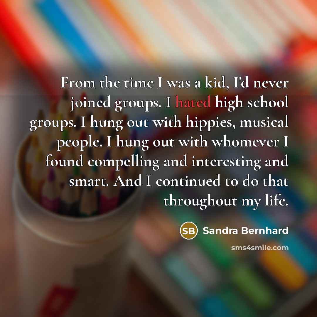 “From the time I was a kid, I'd never joined groups. I hated high school groups. I hung out with hippies, musical people. I hung out with whomever I found compelling and interesting and smart. And I continued to do that throughout my life.” quote by Sandra Bernhard