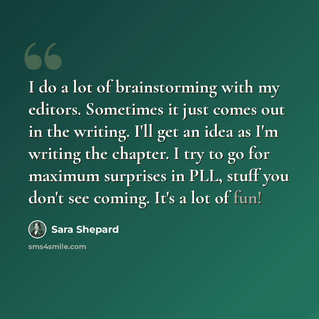 “I do a lot of brainstorming with my editors. Sometimes it just comes out in the writing. I'll get an idea as I'm writing the chapter. I try to go for maximum surprises in PLL, stuff you don't see coming. It's a lot of fun!” quote by Sara Shepard